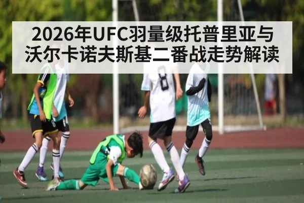 2026年UFC羽量级托普里亚与沃尔卡诺夫斯基二番战走势解读