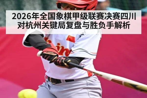 2026年全国象棋甲级联赛决赛四川对杭州关键局复盘与胜负手解析